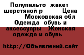  Полупальто( жакет) шерстяной р 56-60 › Цена ­ 4 500 - Московская обл. Одежда, обувь и аксессуары » Женская одежда и обувь   